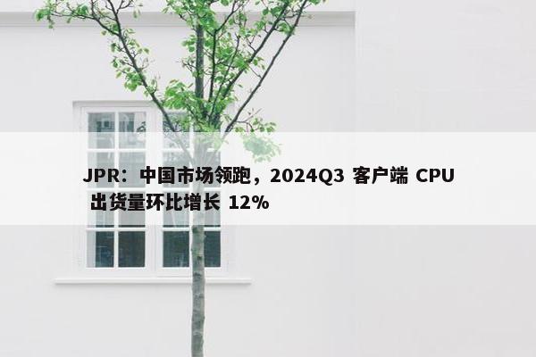 JPR：中国市场领跑，2024Q3 客户端 CPU 出货量环比增长 12%