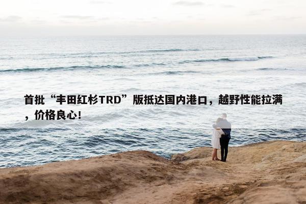 首批“丰田红杉TRD”版抵达国内港口，越野性能拉满，价格良心！