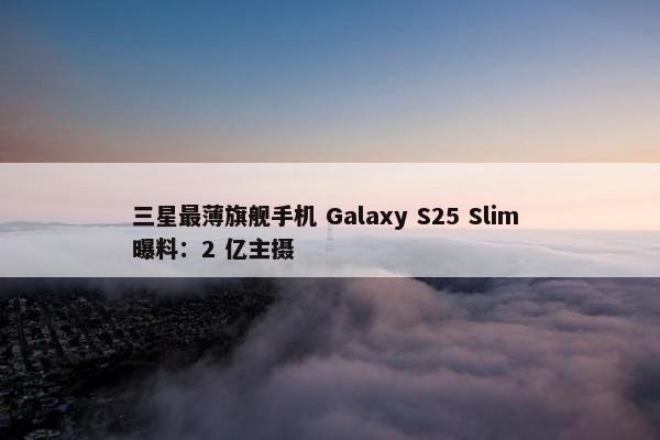 三星最薄旗舰手机 Galaxy S25 Slim 曝料：2 亿主摄