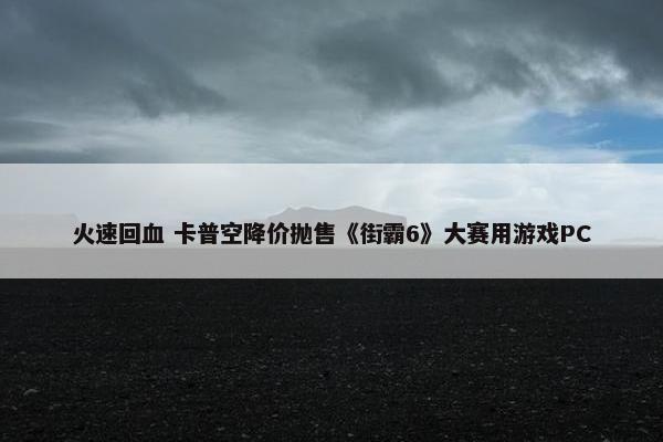 火速回血 卡普空降价抛售《街霸6》大赛用游戏PC