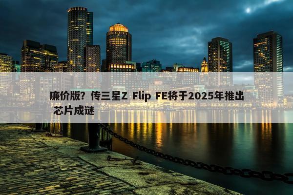 廉价版？传三星Z Flip FE将于2025年推出 芯片成谜