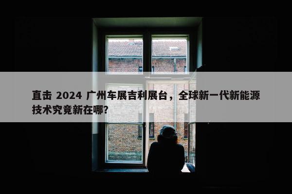 直击 2024 广州车展吉利展台，全球新一代新能源技术究竟新在哪？