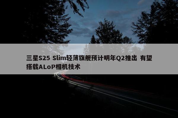 三星S25 Slim轻薄旗舰预计明年Q2推出 有望搭载ALoP相机技术