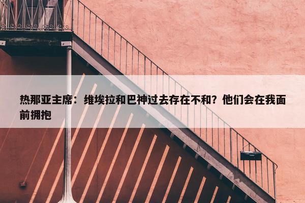 热那亚主席：维埃拉和巴神过去存在不和？他们会在我面前拥抱