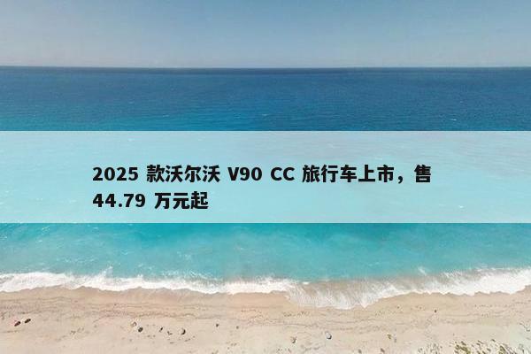 2025 款沃尔沃 V90 CC 旅行车上市，售 44.79 万元起