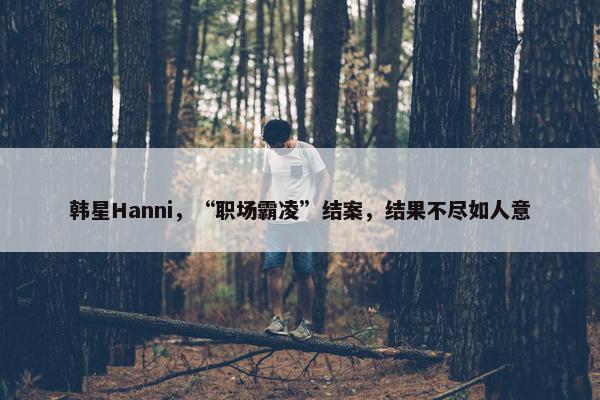 韩星Hanni，“职场霸凌”结案，结果不尽如人意