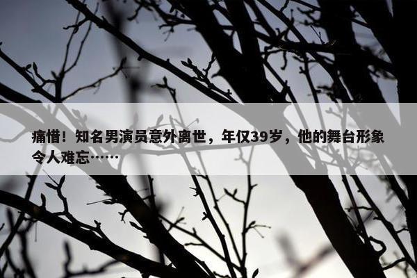 痛惜！知名男演员意外离世，年仅39岁，他的舞台形象令人难忘……