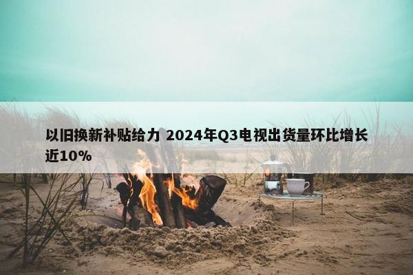 以旧换新补贴给力 2024年Q3电视出货量环比增长近10%