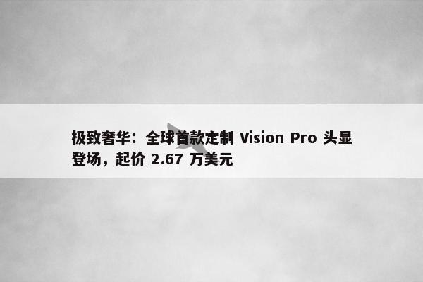 极致奢华：全球首款定制 Vision Pro 头显登场，起价 2.67 万美元