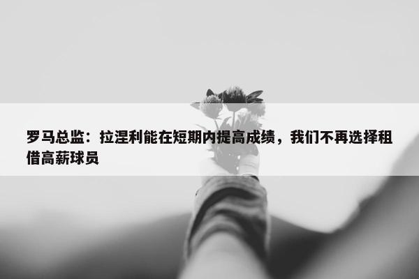 罗马总监：拉涅利能在短期内提高成绩，我们不再选择租借高薪球员