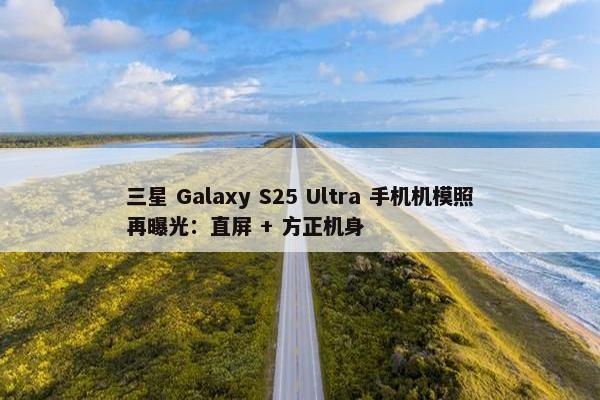 三星 Galaxy S25 Ultra 手机机模照再曝光：直屏 + 方正机身