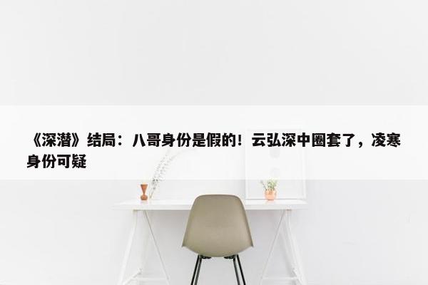 《深潜》结局：八哥身份是假的！云弘深中圈套了，凌寒身份可疑