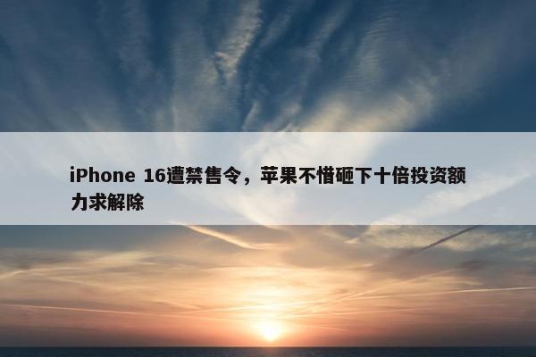 iPhone 16遭禁售令，苹果不惜砸下十倍投资额力求解除