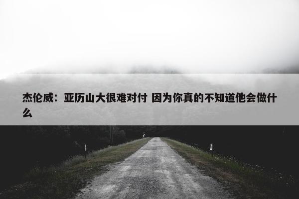 杰伦威：亚历山大很难对付 因为你真的不知道他会做什么