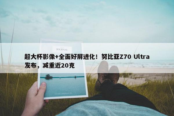 超大杯影像+全面好屏进化！努比亚Z70 Ultra发布，减重近20克