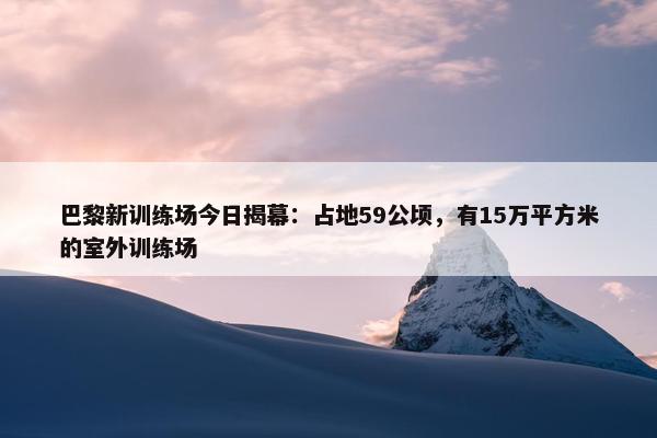 巴黎新训练场今日揭幕：占地59公顷，有15万平方米的室外训练场