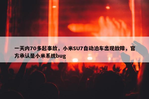 一天内70多起事故，小米SU7自动泊车出现故障，官方承认是小米系统bug