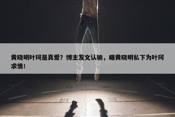 黄晓明叶珂是真爱？博主发文认输，曝黄晓明私下为叶珂求情！