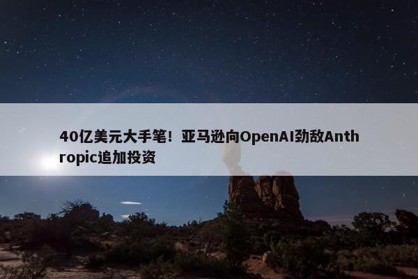 40亿美元大手笔！亚马逊向OpenAI劲敌Anthropic追加投资