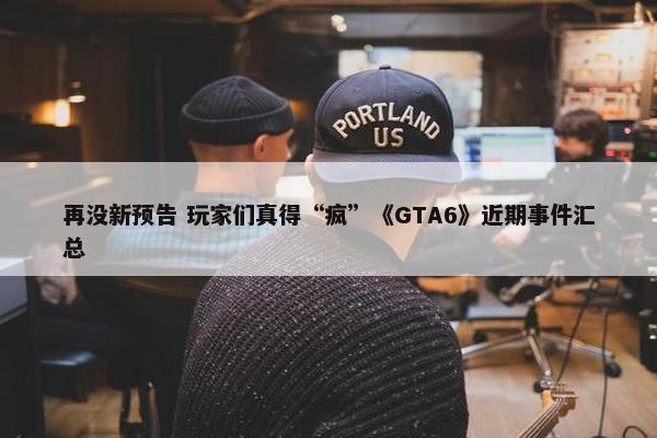 再没新预告 玩家们真得“疯”《GTA6》近期事件汇总