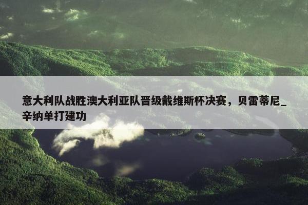 意大利队战胜澳大利亚队晋级戴维斯杯决赛，贝雷蒂尼_辛纳单打建功