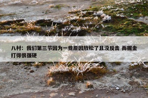 八村：我们第三节因为一些原因放松了且没反击 而掘金打得很强硬