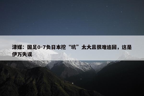 津媒：国足0-7负日本挖“坑”太大且很难追回，这是伊万失误