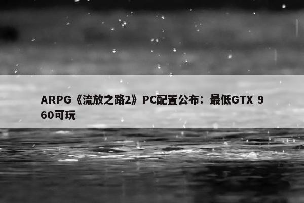 ARPG《流放之路2》PC配置公布：最低GTX 960可玩