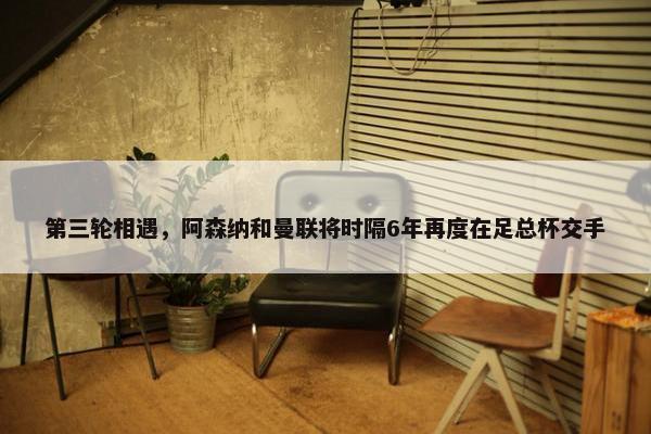 第三轮相遇，阿森纳和曼联将时隔6年再度在足总杯交手