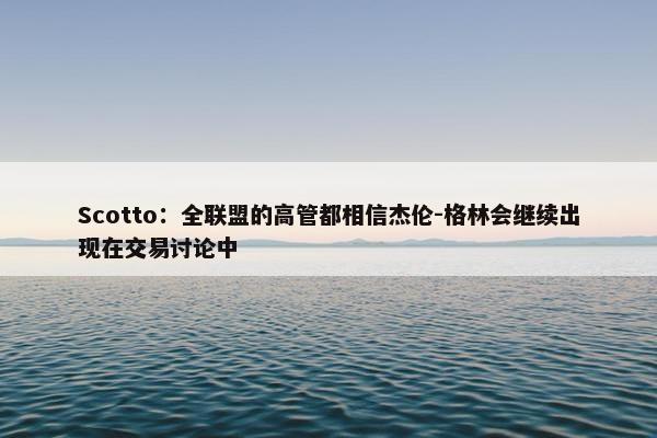 Scotto：全联盟的高管都相信杰伦-格林会继续出现在交易讨论中