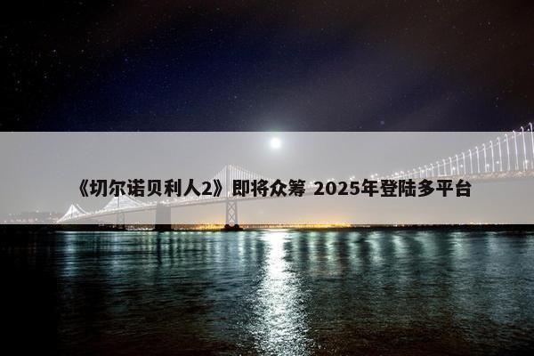 《切尔诺贝利人2》即将众筹 2025年登陆多平台