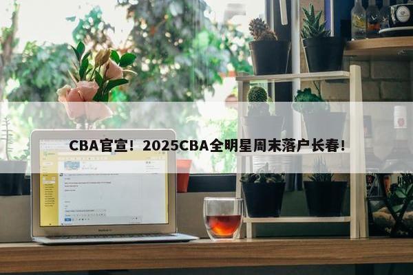 CBA官宣！2025CBA全明星周末落户长春！