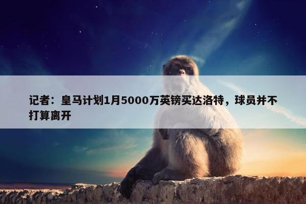 记者：皇马计划1月5000万英镑买达洛特，球员并不打算离开