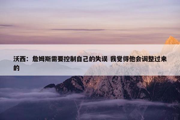 沃西：詹姆斯需要控制自己的失误 我觉得他会调整过来的