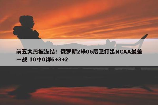 前五大热被冻结！俄罗斯2米06后卫打出NCAA最差一战 10中0得6+3+2