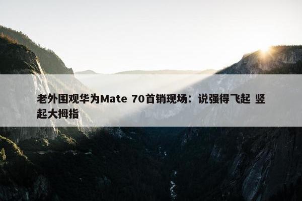 老外围观华为Mate 70首销现场：说强得飞起 竖起大拇指