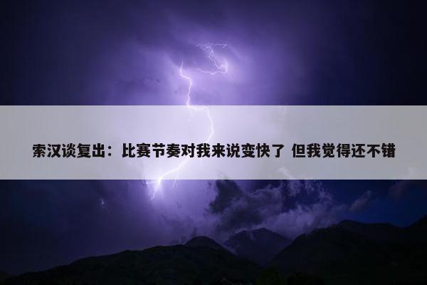 索汉谈复出：比赛节奏对我来说变快了 但我觉得还不错