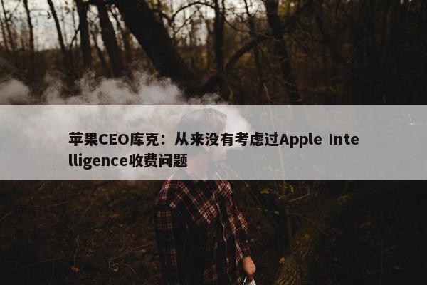 苹果CEO库克：从来没有考虑过Apple Intelligence收费问题