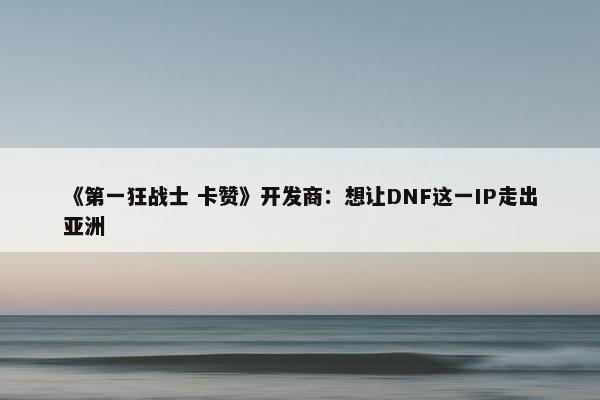 《第一狂战士 卡赞》开发商：想让DNF这一IP走出亚洲