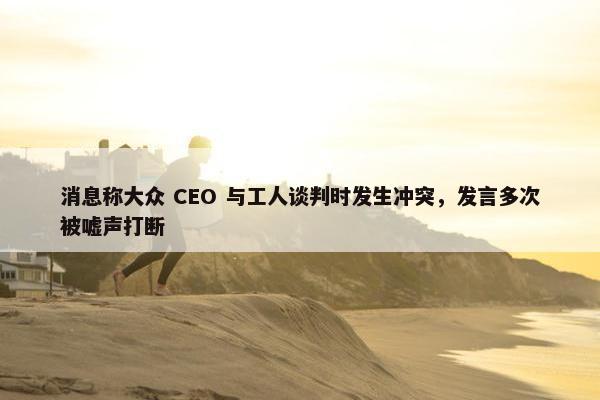 消息称大众 CEO 与工人谈判时发生冲突，发言多次被嘘声打断