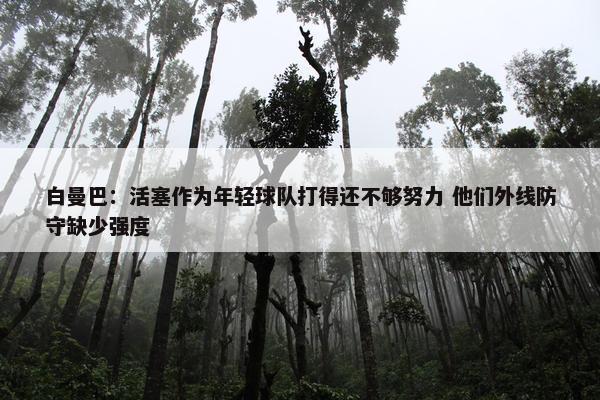 白曼巴：活塞作为年轻球队打得还不够努力 他们外线防守缺少强度