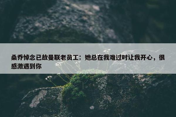 桑乔悼念已故曼联老员工：她总在我难过时让我开心，很感激遇到你