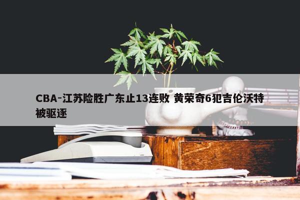 CBA-江苏险胜广东止13连败 黄荣奇6犯吉伦沃特被驱逐 