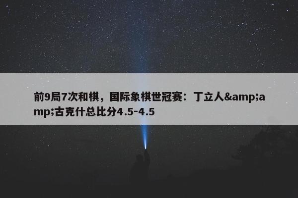 前9局7次和棋，国际象棋世冠赛：丁立人&amp;古克什总比分4.5-4.5