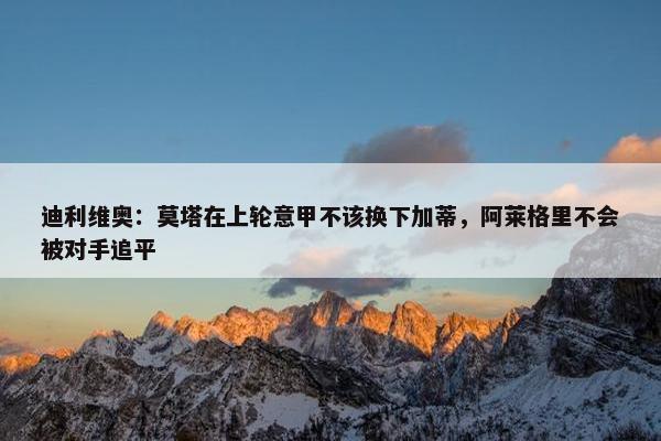 迪利维奥：莫塔在上轮意甲不该换下加蒂，阿莱格里不会被对手追平