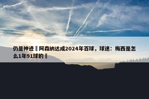 仍是神迹❗阿森纳达成2024年百球，球迷：梅西是怎么1年91球的❓