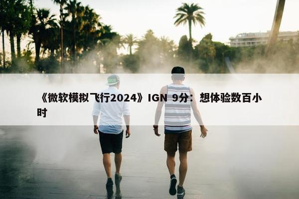 《微软模拟飞行2024》IGN 9分：想体验数百小时