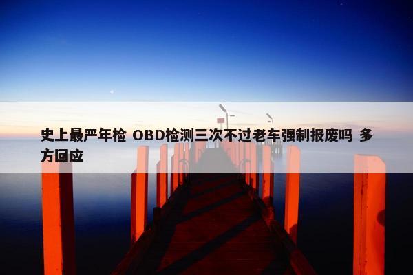 史上最严年检 OBD检测三次不过老车强制报废吗 多方回应