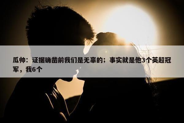 瓜帅：证据确凿前我们是无辜的；事实就是他3个英超冠军，我6个