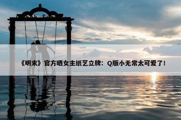 《明末》官方晒女主纸艺立牌：Q版小无常太可爱了！